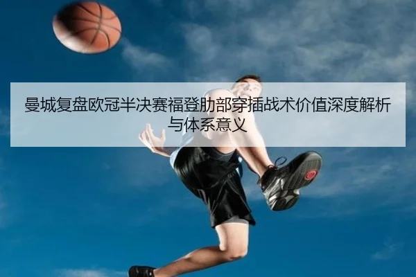 曼城复盘欧冠半决赛福登肋部穿插战术价值深度解析与体系意义