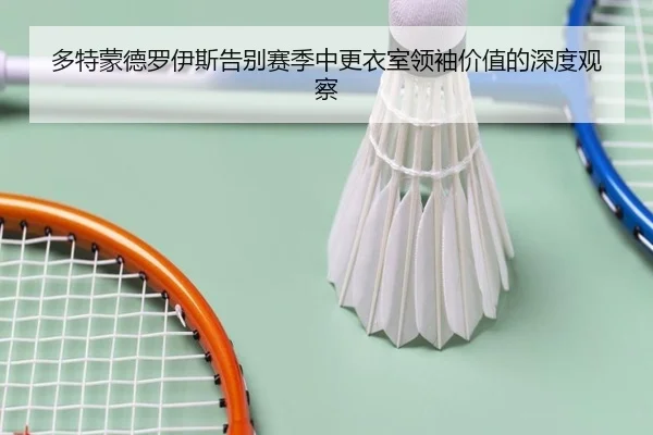 多特蒙德罗伊斯告别赛季中更衣室领袖价值的深度观察