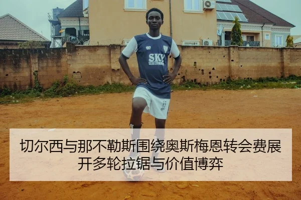 切尔西与那不勒斯围绕奥斯梅恩转会费展开多轮拉锯与价值博弈（kaiyun）